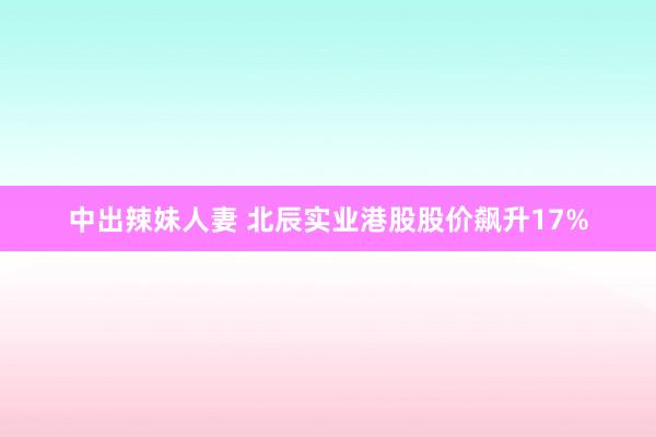 中出辣妹人妻 北辰实业港股股价飙升17%