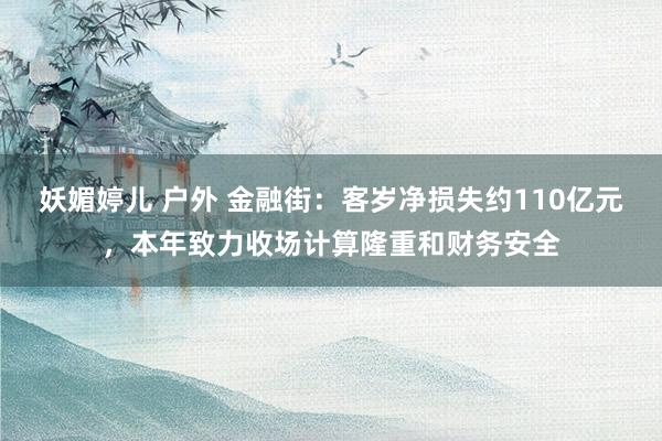 妖媚婷儿 户外 金融街：客岁净损失约110亿元，本年致力收场计算隆重和财务安全