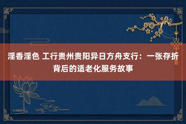 淫香淫色 工行贵州贵阳异日方舟支行：一张存折背后的适老化服务故事