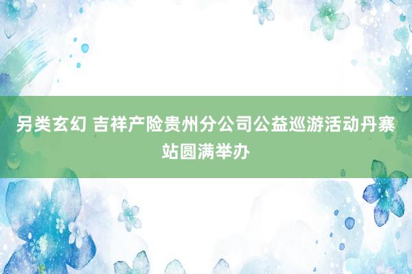 另类玄幻 吉祥产险贵州分公司公益巡游活动丹寨站圆满举办