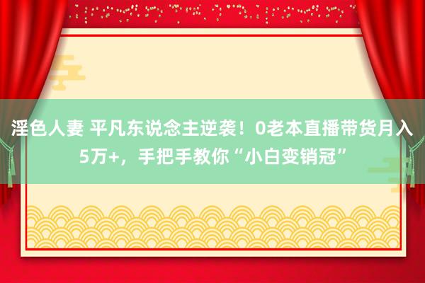 淫色人妻 平凡东说念主逆袭！0老本直播带货月入5万+，手把手教你“小白变销冠”