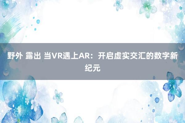 野外 露出 当VR遇上AR：开启虚实交汇的数字新纪元