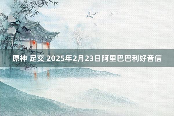 原神 足交 2025年2月23日阿里巴巴利好音信