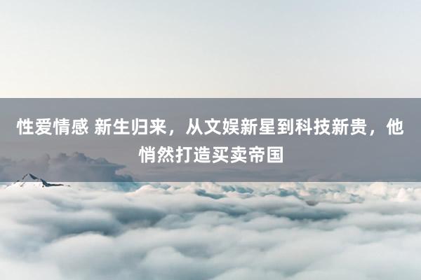 性爱情感 新生归来，从文娱新星到科技新贵，他悄然打造买卖帝国