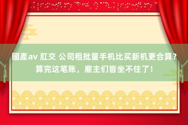 國產av 肛交 公司租批量手机比买新机更合算？算完这笔账，雇主们皆坐不住了！