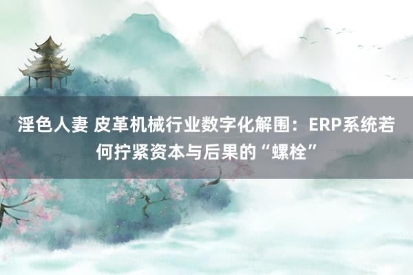 淫色人妻 皮革机械行业数字化解围：ERP系统若何拧紧资本与后果的“螺栓”