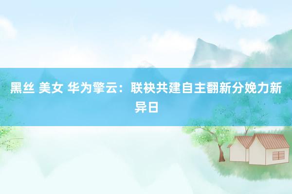 黑丝 美女 华为擎云：联袂共建自主翻新分娩力新异日