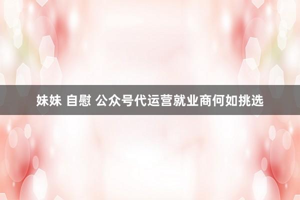 妹妹 自慰 公众号代运营就业商何如挑选