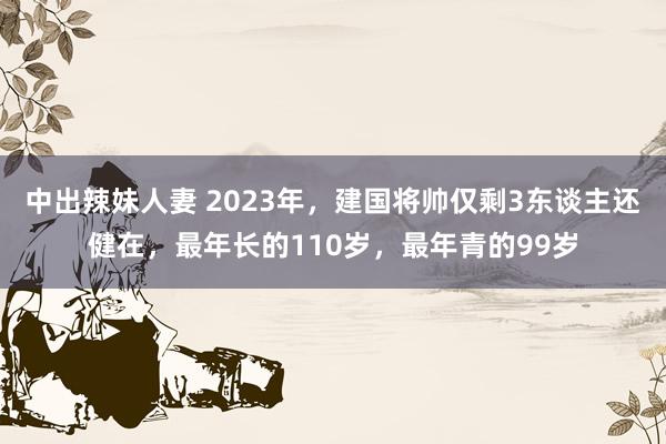 中出辣妹人妻 2023年，建国将帅仅剩3东谈主还健在，最年长的110岁，最年青的99岁
