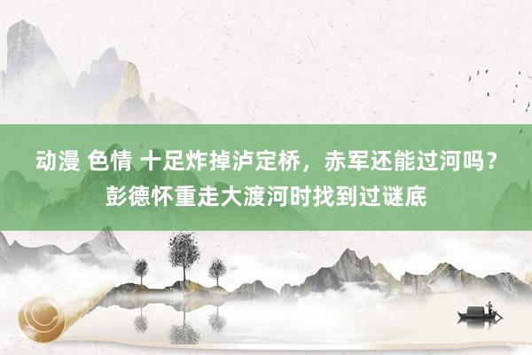 动漫 色情 十足炸掉泸定桥，赤军还能过河吗？彭德怀重走大渡河时找到过谜底