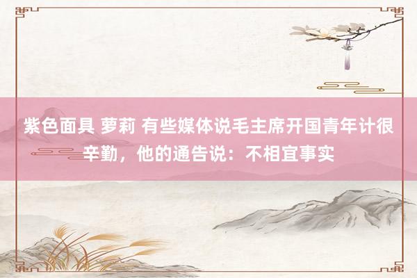 紫色面具 萝莉 有些媒体说毛主席开国青年计很辛勤，他的通告说：不相宜事实