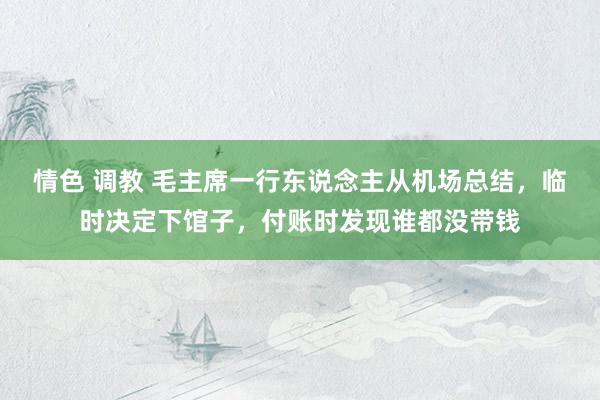 情色 调教 毛主席一行东说念主从机场总结，临时决定下馆子，付账时发现谁都没带钱