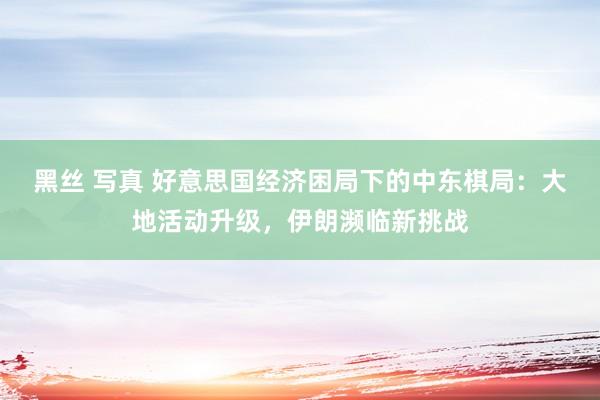 黑丝 写真 好意思国经济困局下的中东棋局：大地活动升级，伊朗濒临新挑战