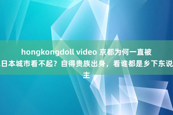 hongkongdoll video 京都为何一直被其他日本城市看不起？自得贵族出身，看谁都是乡下东说念主