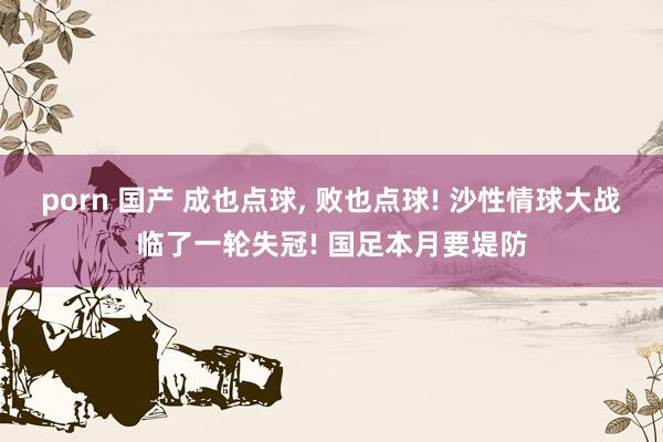 porn 国产 成也点球， 败也点球! 沙性情球大战临了一轮失冠! 国足本月要堤防