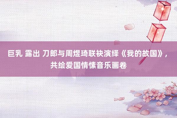 巨乳 露出 刀郎与周煜琦联袂演绎《我的故国》， 共绘爱国情愫音乐画卷