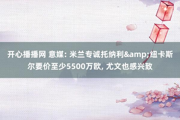 开心播播网 意媒: 米兰专诚托纳利&纽卡斯尔要价至少5500万欧， 尤文也感兴致