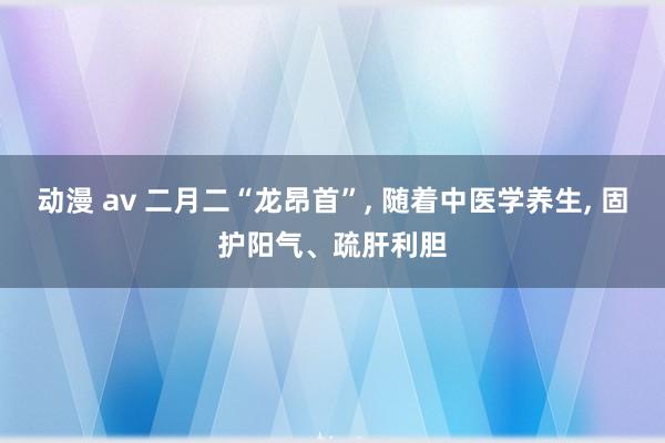 动漫 av 二月二“龙昂首”， 随着中医学养生， 固护阳气、疏肝利胆