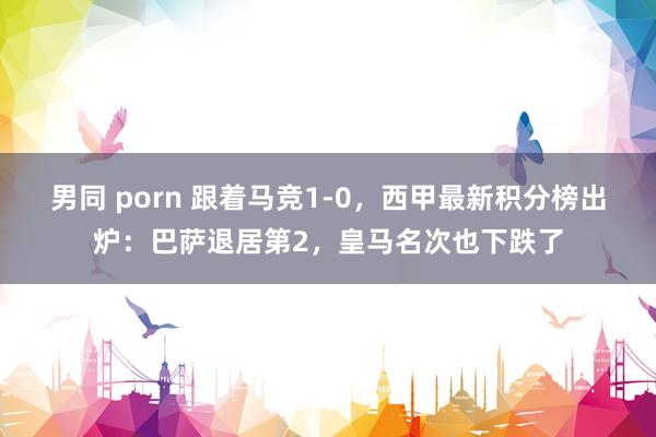 男同 porn 跟着马竞1-0，西甲最新积分榜出炉：巴萨退居第2，皇马名次也下跌了