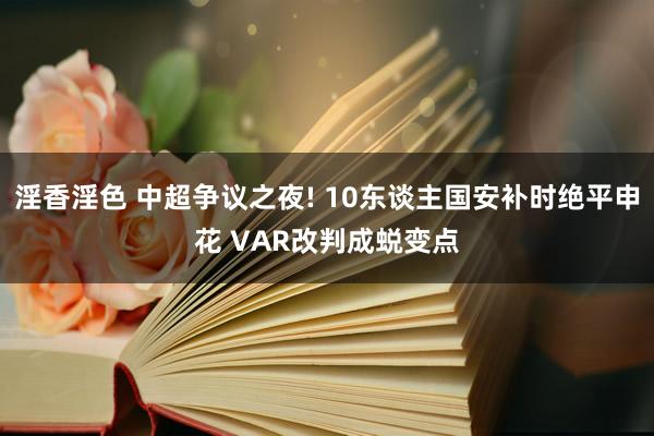 淫香淫色 中超争议之夜! 10东谈主国安补时绝平申花 VAR改判成蜕变点