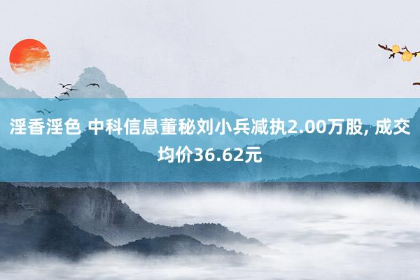 淫香淫色 中科信息董秘刘小兵减执2.00万股， 成交均价36.62元