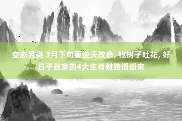 变态另类 3月下旬要逆天改命， 钱树子吐花， 好日子到家的4大生肖财路滔滔来