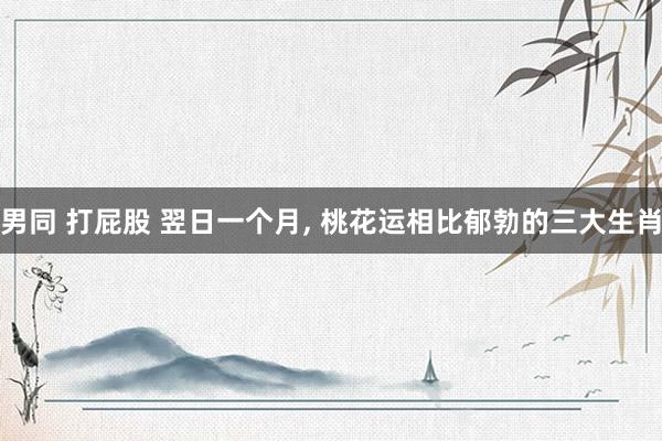 男同 打屁股 翌日一个月， 桃花运相比郁勃的三大生肖