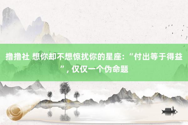 撸撸社 想你却不想惊扰你的星座: “付出等于得益”， 仅仅一个伪命题
