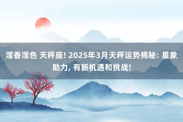 淫香淫色 天秤座! 2025年3月天秤运势揭秘: 星象助力， 有新机遇和挑战!
