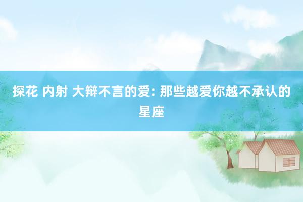 探花 内射 大辩不言的爱: 那些越爱你越不承认的星座