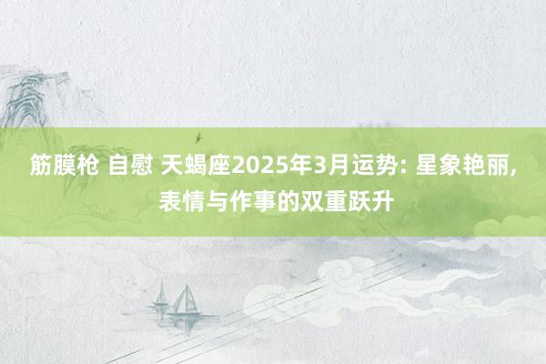 筋膜枪 自慰 天蝎座2025年3月运势: 星象艳丽， 表情与作事的双重跃升