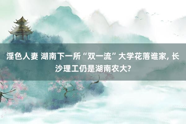 淫色人妻 湖南下一所“双一流”大学花落谁家， 长沙理工仍是湖南农大?