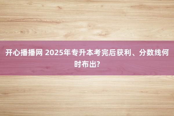 开心播播网 2025年专升本考完后获利、分数线何时布出?