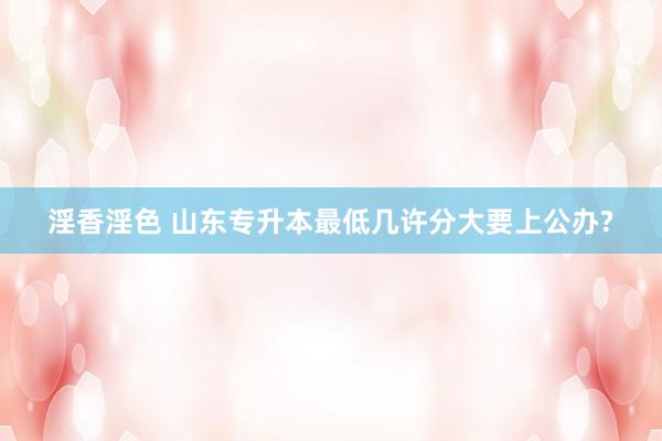 淫香淫色 山东专升本最低几许分大要上公办?