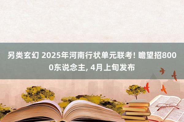 另类玄幻 2025年河南行状单元联考! 瞻望招8000东说念主， 4月上旬发布