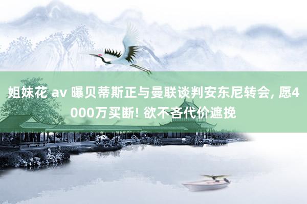 姐妹花 av 曝贝蒂斯正与曼联谈判安东尼转会， 愿4000万买断! 欲不吝代价遮挽
