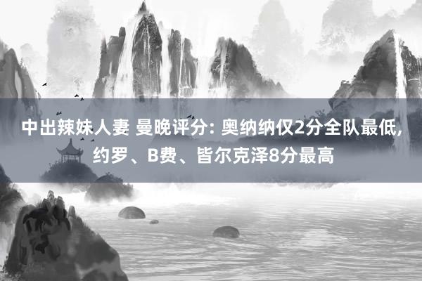 中出辣妹人妻 曼晚评分: 奥纳纳仅2分全队最低， 约罗、B费、皆尔克泽8分最高