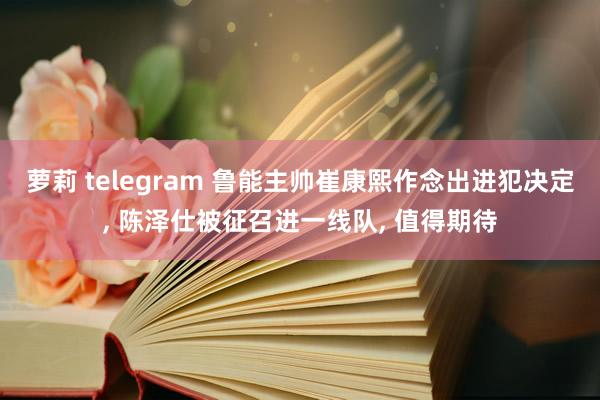 萝莉 telegram 鲁能主帅崔康熙作念出进犯决定， 陈泽仕被征召进一线队， 值得期待