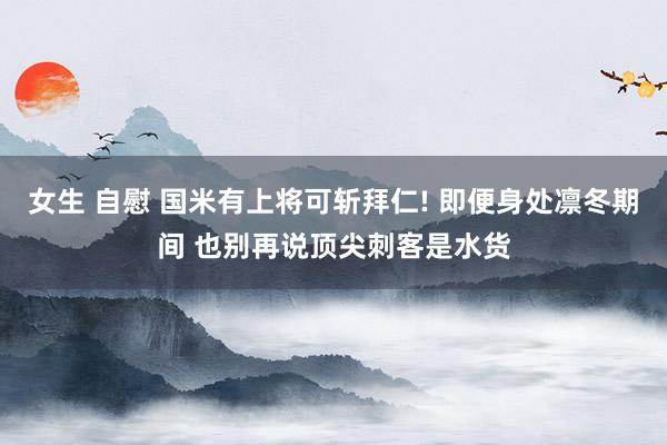 女生 自慰 国米有上将可斩拜仁! 即便身处凛冬期间 也别再说顶尖刺客是水货