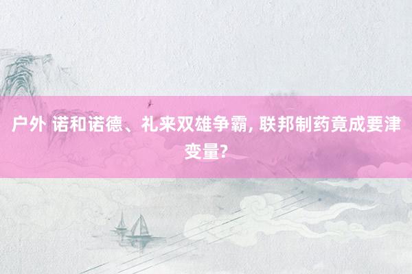 户外 诺和诺德、礼来双雄争霸， 联邦制药竟成要津变量?
