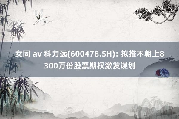 女同 av 科力远(600478.SH): 拟推不朝上8300万份股票期权激发谋划
