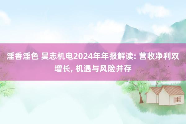 淫香淫色 昊志机电2024年年报解读: 营收净利双增长， 机遇与风险并存