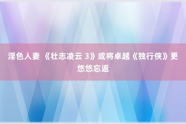 淫色人妻 《壮志凌云 3》或将卓越《独行侠》更悠悠忘返