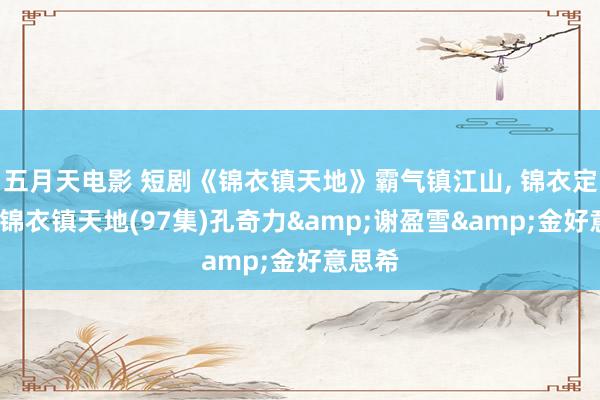 五月天电影 短剧《锦衣镇天地》霸气镇江山， 锦衣定乾坤-锦衣镇天地(97集)孔奇力&谢盈雪&金好意思希