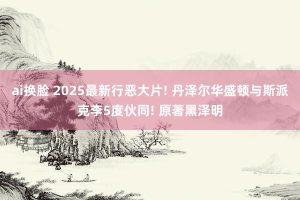 ai换脸 2025最新行恶大片! 丹泽尔华盛顿与斯派克李5度伙同! 原著黑泽明