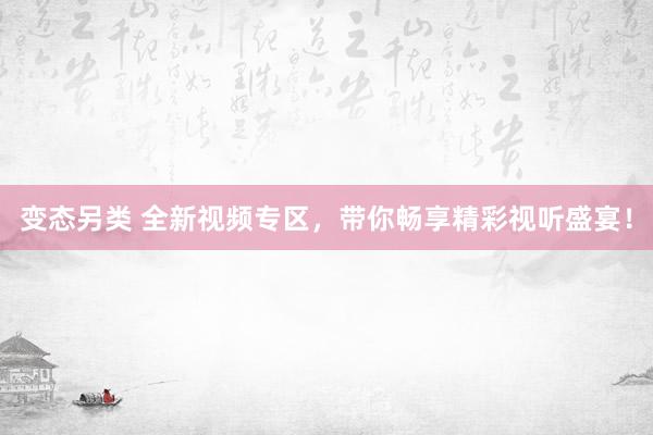 变态另类 全新视频专区，带你畅享精彩视听盛宴！