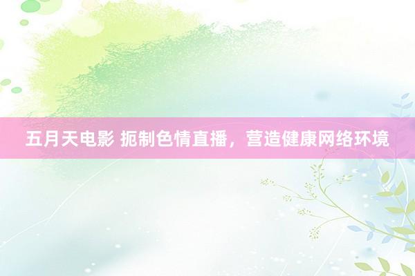 五月天电影 扼制色情直播，营造健康网络环境