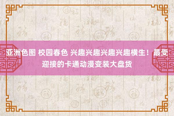 亚洲色图 校园春色 兴趣兴趣兴趣兴趣横生！最受迎接的卡通动漫变装大盘货