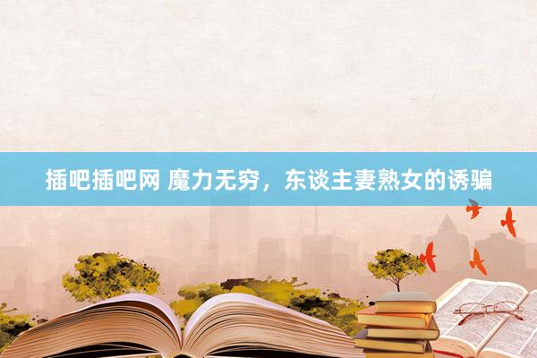 插吧插吧网 魔力无穷，东谈主妻熟女的诱骗