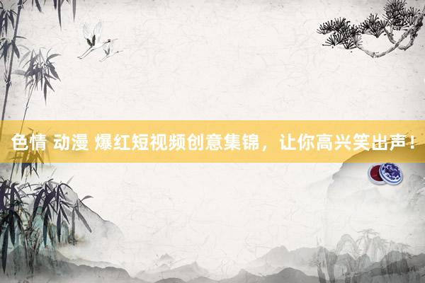 色情 动漫 爆红短视频创意集锦，让你高兴笑出声！